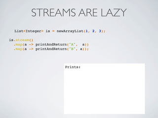 List<Integer> is = newArrayList(1, 2, 3);
is.stream()
.map(a -> printAndReturn("A", a))
.map(a -> printAndReturn("B", a));
Prints:
STREAMS ARE LAZY
 