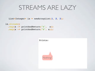 List<Integer> is = newArrayList(1, 2, 3);
is.stream()
.map(a -> printAndReturn("A", a))
.map(a -> printAndReturn("B", a));
Prints:
STREAMS ARE LAZY
Nothing!
 