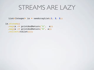 STREAMS ARE LAZY
List<Integer> is = newArrayList(1, 2, 3);
is.stream()
.map(a -> printAndReturn("A", a))
.map(a -> printAndReturn("B", a))
.collect(toList());
 