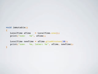 void immutable()
{
LocalTime aTime = LocalTime.now();
print("now: %s", aTime);
LocalTime newTime = aTime.plusMinutes(16);
print("now: %s, later: %s", aTime, newTime);
}
 