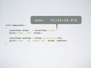 void immutable()
{
LocalTime aTime = LocalTime.now();
print("now: %s", aTime);
LocalTime newTime = aTime.plusMinutes(16);
print("now: %s, later: %s", aTime, newTime);
}
now: 01:25:56.916
 
