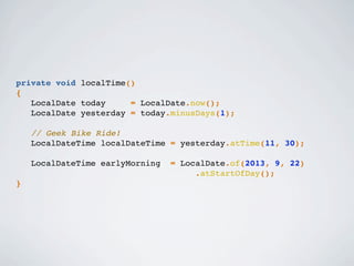 private void localTime()
{
LocalDate today = LocalDate.now();
LocalDate yesterday = today.minusDays(1);
// Geek Bike Ride!
LocalDateTime localDateTime = yesterday.atTime(11, 30);
LocalDateTime earlyMorning = LocalDate.of(2013, 9, 22)
.atStartOfDay();
}
 