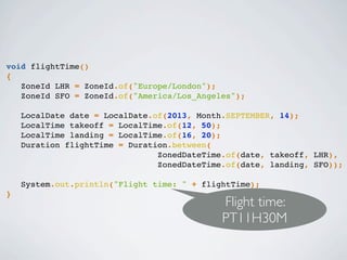 void flightTime()
{
ZoneId LHR = ZoneId.of("Europe/London");
ZoneId SFO = ZoneId.of("America/Los_Angeles");
LocalDate date = LocalDate.of(2013, Month.SEPTEMBER, 14);
LocalTime takeoff = LocalTime.of(12, 50);
LocalTime landing = LocalTime.of(16, 20);
Duration flightTime = Duration.between(
ZonedDateTime.of(date, takeoff, LHR),
ZonedDateTime.of(date, landing, SFO));
System.out.println("Flight time: " + flightTime);
}
Flight time:
PT11H30M
 