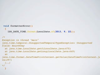 void formatterError()
{
ISO_DATE_TIME.format(LocalDate.of(2013, 9, 22));
/*
Exception in thread "main"
java.time.temporal.UnsupportedTemporalTypeException: Unsupported
field: HourOfDay
! at java.time.LocalDate.get0(LocalDate.java:670)
! at java.time.LocalDate.getLong(LocalDate.java:649)
! at
java.time.format.DateTimePrintContext.getValue(DateTimePrintContext.ja
va:297)
! (..)!
*/
}
 