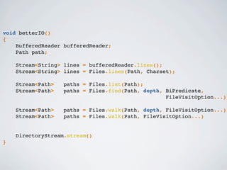 void betterIO()
{
BufferedReader bufferedReader;
Path path;
Stream<String> lines = bufferedReader.lines();
Stream<String> lines = Files.lines(Path, Charset);
Stream<Path> paths = Files.list(Path);
Stream<Path> paths = Files.find(Path, depth, BiPredicate,
FileVisitOption...)
Stream<Path> paths = Files.walk(Path, depth, FileVisitOption...)
Stream<Path> paths = Files.walk(Path, FileVisitOption...)
DirectoryStream.stream()
}
 