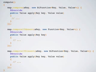 compute()
{
map.compute(aKey, new BiFunction<Key, Value, Value>() {
@Override
public Value apply(Key key, Value value)
{
// ...
}
});
map.computeIfAbsent(aKey, new Function<Key, Value>() {
@Override
public Value apply(Key key)
{
// ...
}
});
map.computeIfPresent(aKey, new BiFunction<Key, Value, Value>() {
@Override
public Value apply(Key key, Value value)
{
// ...
}
});
}
 