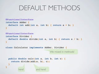 DEFAULT METHODS
We mixed in methods!
here! and here!
@FunctionalInterface
interface Adder {
default int add(int a, int b) { return a + b; }
}
@FunctionalInterface
interface Divider {
default double divide(int a, int b) { return a / b; }
}
class Calculator implements Adder, Divider {
public double calc(int a, int b, int c) {
return divide(add(a, b), c);
}
}
 