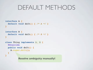 DEFAULT METHODS
interface A {
default void doIt() { /* A */ }
}
interface B {
default void doIt() { /* B */ }
}
class Thing implements A, B {
@Override
public void doIt() {
A.super.doIt();
}
}
Resolve ambiguity manually!
 