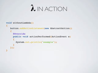 void withoutLambda()
{
button.addActionListener(new AbstractAction()
{
@Override
public void actionPerformed(ActionEvent e)
{
System.out.println("example");
}
});
}
λ IN ACTION
 