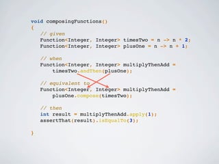 void composingFunctions()
{
// given
Function<Integer, Integer> timesTwo = n -> n * 2;
Function<Integer, Integer> plusOne = n -> n + 1;
// when
Function<Integer, Integer> multiplyThenAdd =
timesTwo.andThen(plusOne);
// equivalent to
Function<Integer, Integer> multiplyThenAdd =
plusOne.compose(timesTwo);
// then
int result = multiplyThenAdd.apply(1);
assertThat(result).isEqualTo(3);
}
 