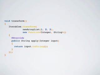 void transform()
{
Iterables.transform(
newArrayList(1, 2, 3),
new Function<Integer, String>()
{
@Override
public String apply(Integer input)
{
return input.toString();
}
});
}
 