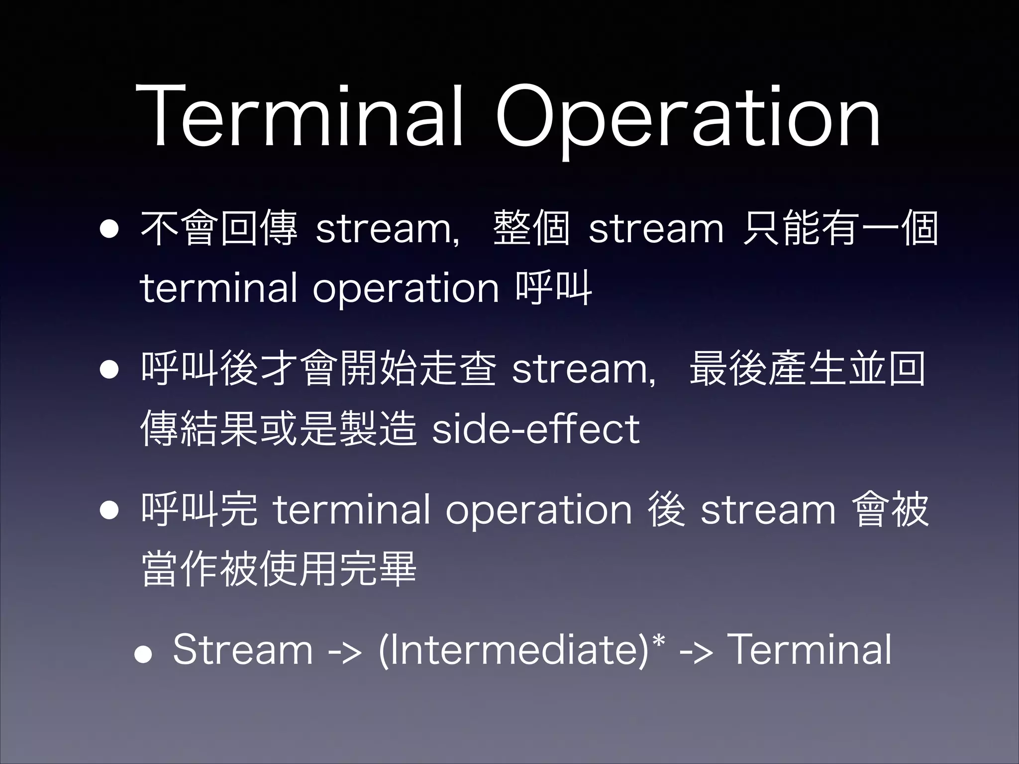Terminal Operation
•不會回傳 stream，整個 stream 只能有一個
terminal operation 呼叫
•呼叫後才會開始走查 stream，最後產生並回
傳結果或是製造 side-eﬀect
•呼叫完 terminal operation 後 stream 會被
當作被使用完畢
•Stream -> (Intermediate)* -> Terminal
 