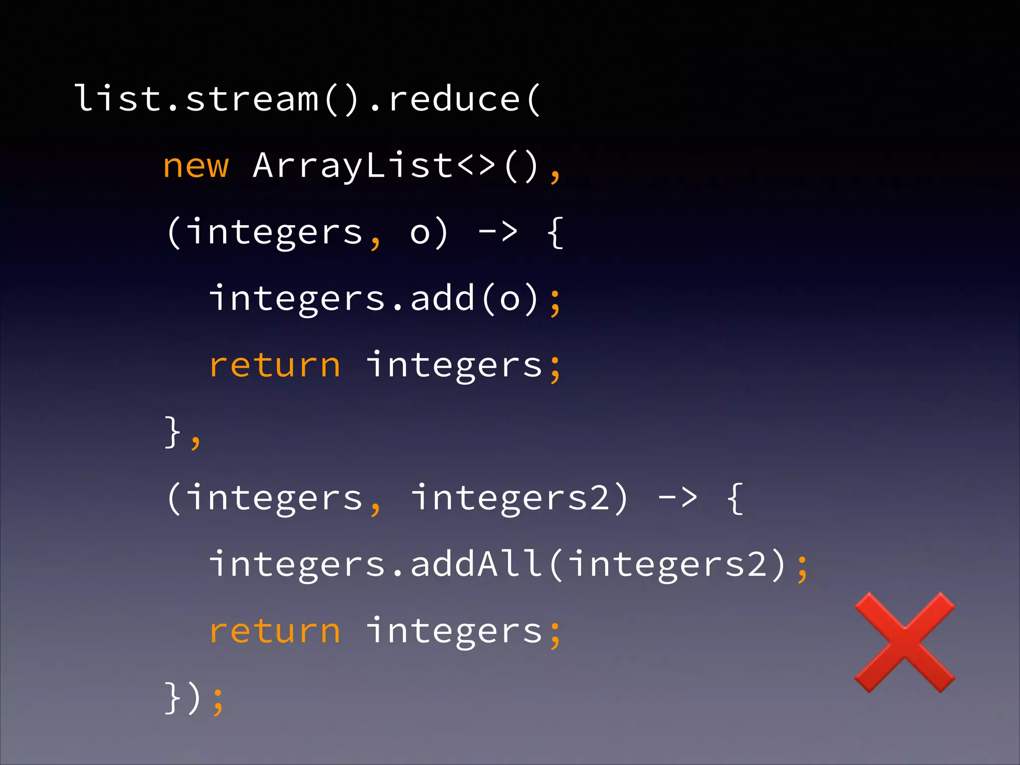 list.stream().reduce(
new ArrayList<>(),
(integers, o) -> {
integers.add(o);
return integers;
},
(integers, integers2) -> {
integers.addAll(integers2);
return integers;
});
❌
 