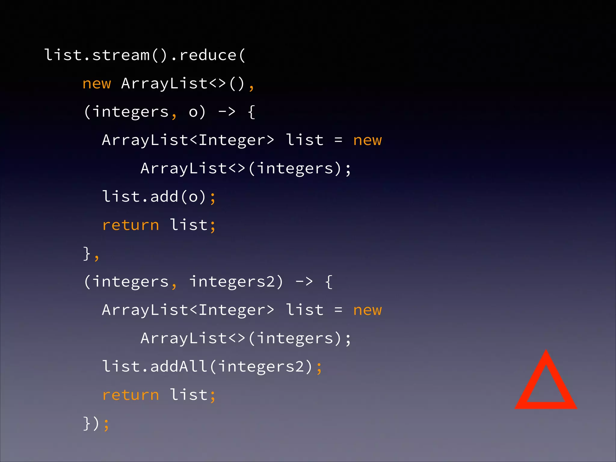 list.stream().reduce(
new ArrayList<>(),
(integers, o) -> {
ArrayList<Integer> list = new
ArrayList<>(integers);
list.add(o);
return list;
},
(integers, integers2) -> {
ArrayList<Integer> list = new
ArrayList<>(integers);
list.addAll(integers2);
return list;
});
△
 