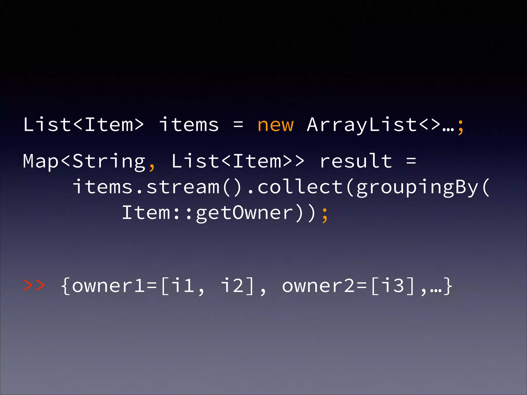 !
List<Item> items = new ArrayList<>…;
Map<String, List<Item>> result =  
items.stream().collect(groupingBy( 
Item::getOwner));
!
>> {owner1=[i1, i2], owner2=[i3],…}
 