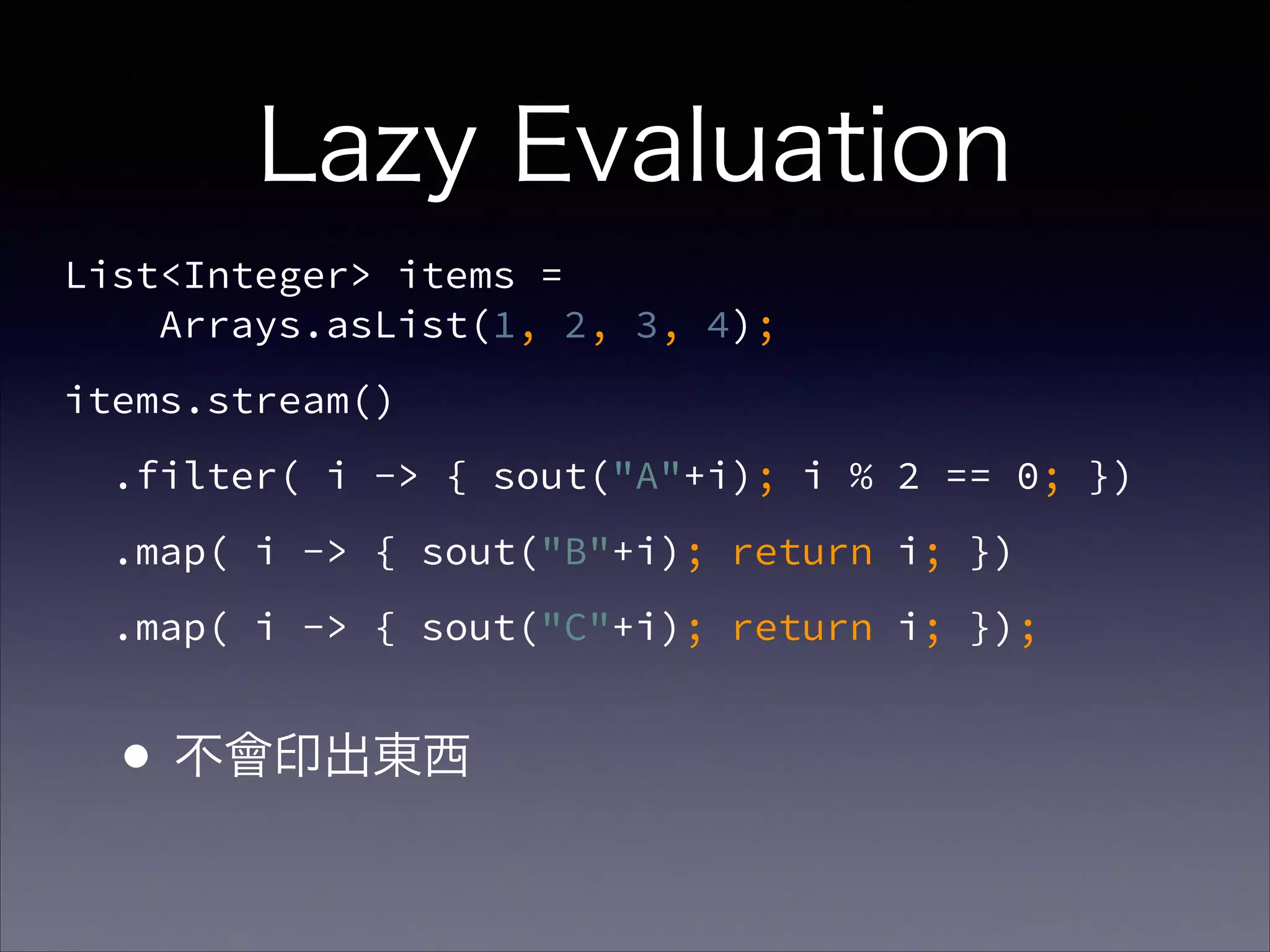 Lazy Evaluation
List<Integer> items =  
Arrays.asList(1, 2, 3, 4);
items.stream()
.filter( i -> { sout("A"+i); i % 2 == 0; })
.map( i -> { sout("B"+i); return i; })
.map( i -> { sout("C"+i); return i; });
•不會印出東西
 