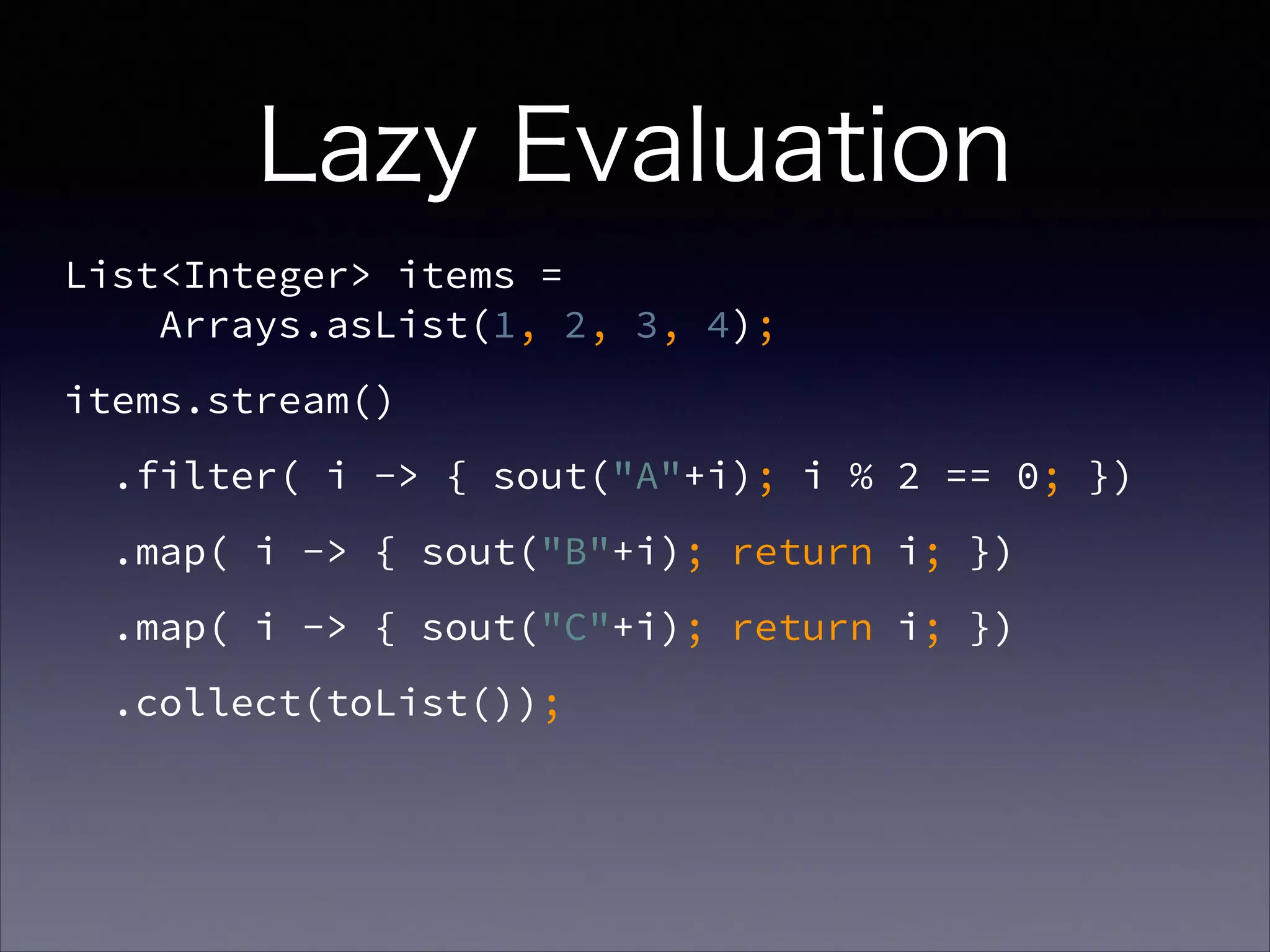 Lazy Evaluation
List<Integer> items =  
Arrays.asList(1, 2, 3, 4);
items.stream()
.filter( i -> { sout("A"+i); i % 2 == 0; })
.map( i -> { sout("B"+i); return i; })
.map( i -> { sout("C"+i); return i; })
.collect(toList());
 