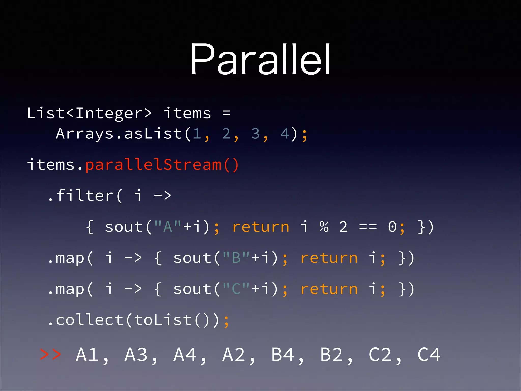 Parallel
List<Integer> items =  
Arrays.asList(1, 2, 3, 4);
items.parallelStream()
.filter( i ->
{ sout("A"+i); return i % 2 == 0; })
.map( i -> { sout("B"+i); return i; })
.map( i -> { sout("C"+i); return i; })
.collect(toList());
>> A1, A3, A4, A2, B4, B2, C2, C4
 