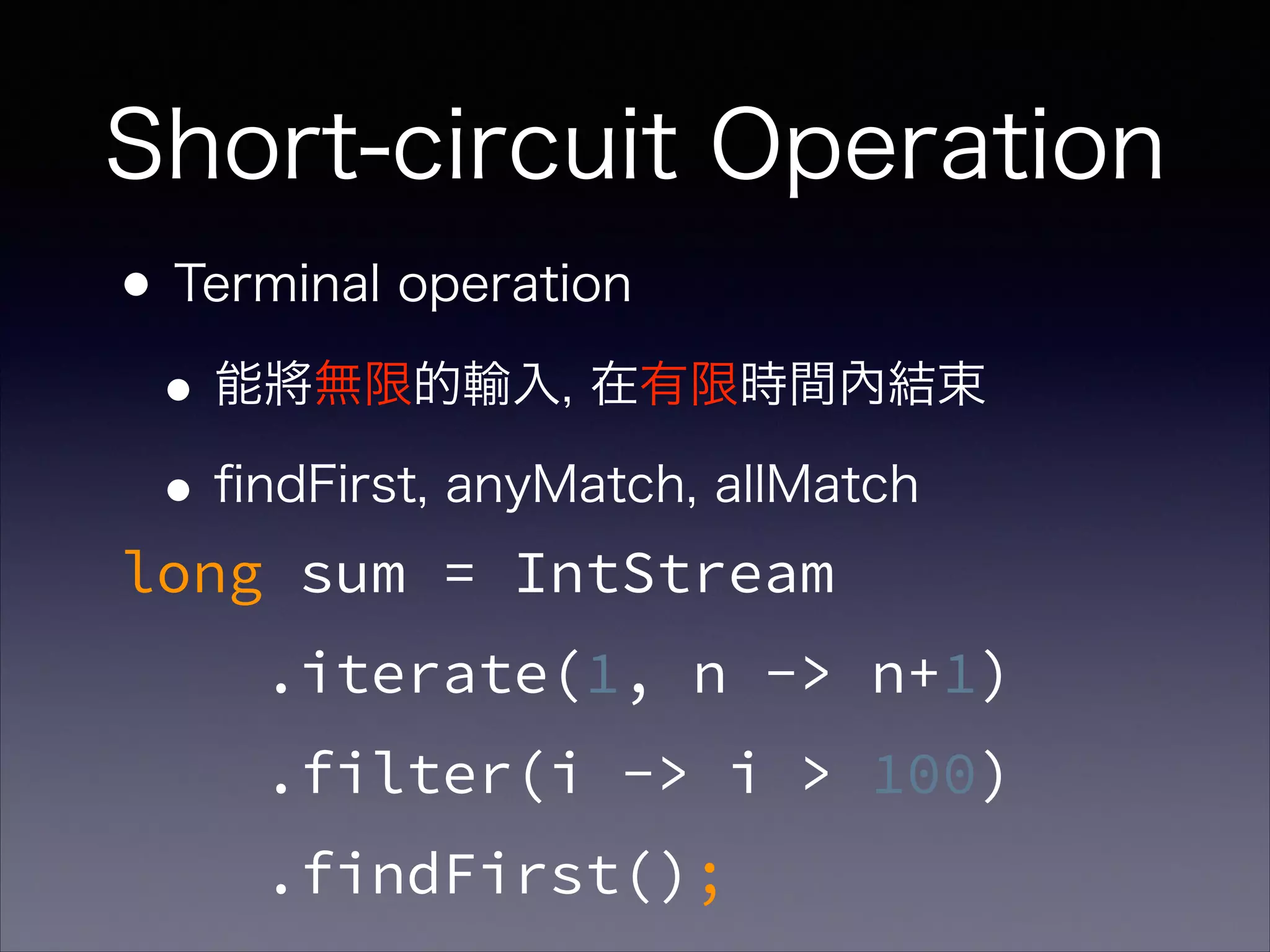 Short-circuit Operation
•Terminal operation
•能將無限的輸入, 在有限時間內結束
•ﬁndFirst, anyMatch, allMatch
long sum = IntStream
.iterate(1, n -> n+1)
.filter(i -> i > 100)
.findFirst();
 