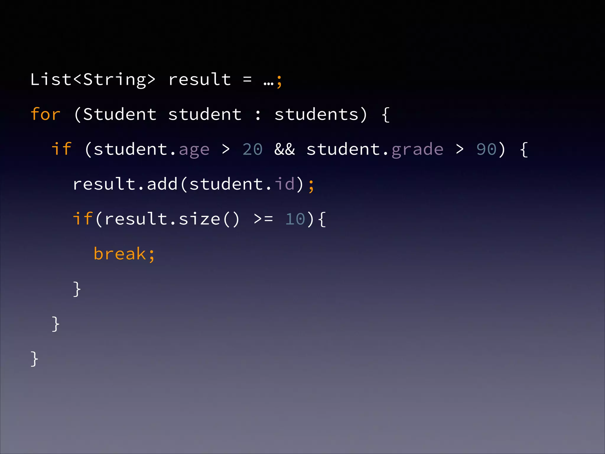 List<String> result = …;
for (Student student : students) {
if (student.age > 20 && student.grade > 90) {
result.add(student.id);
if(result.size() >= 10){
break;
}
}
}
 