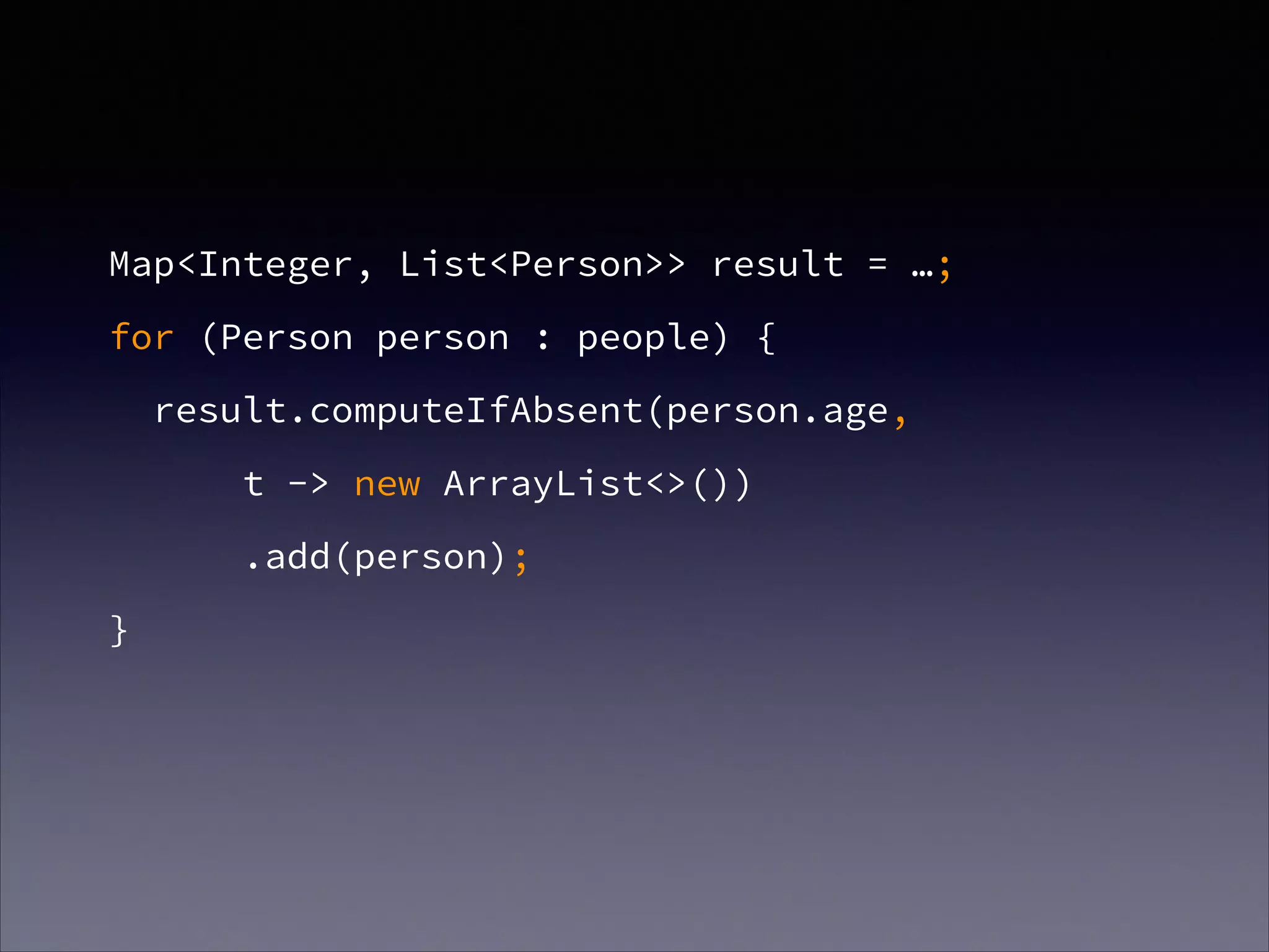 Map<Integer, List<Person>> result = …;
for (Person person : people) {
result.computeIfAbsent(person.age,
t -> new ArrayList<>())
.add(person);
}
 