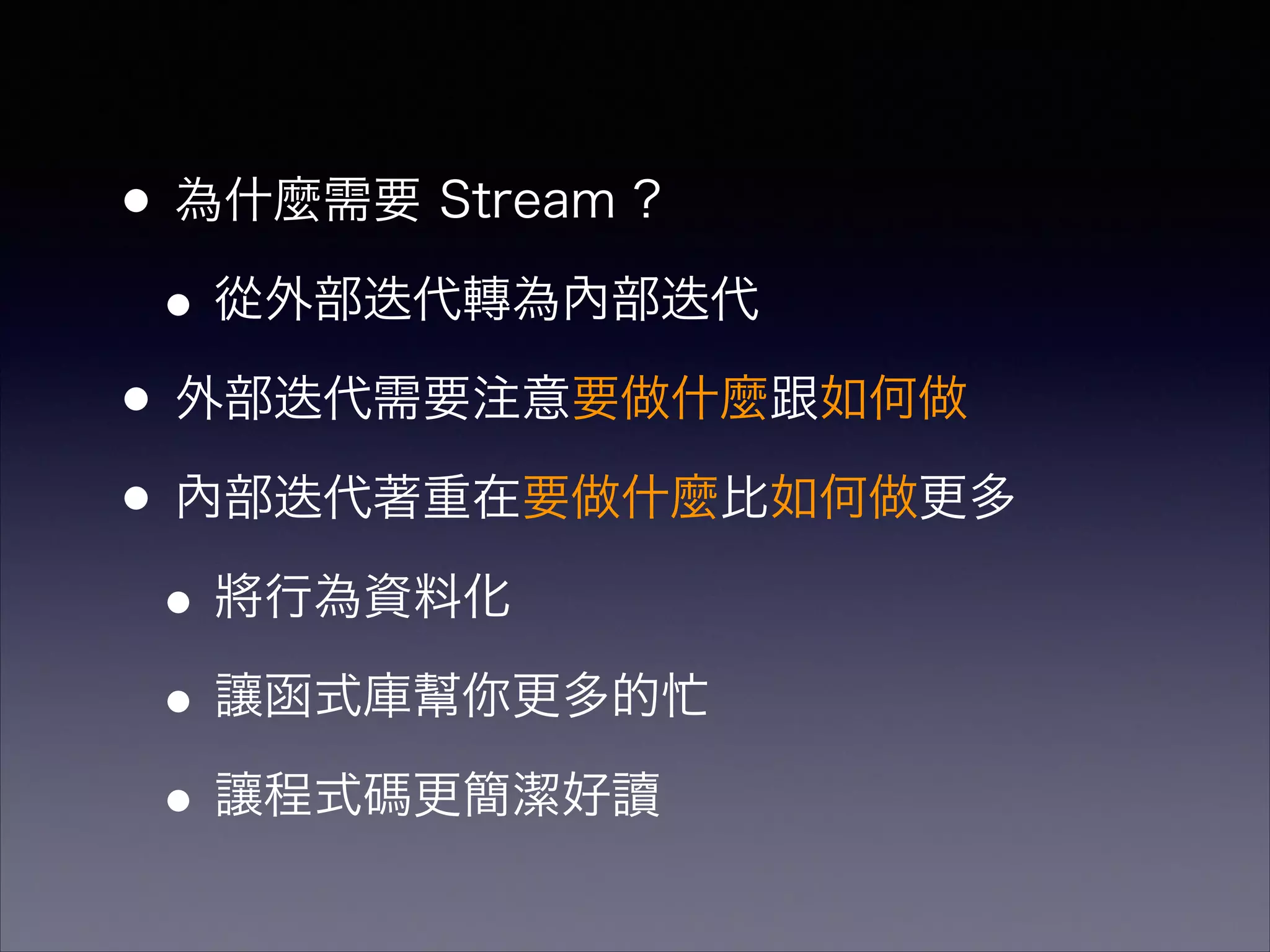 •為什麼需要 Stream ?
•從外部迭代轉為內部迭代
•外部迭代需要注意要做什麼跟如何做
•內部迭代著重在要做什麼比如何做更多
•將行為資料化
•讓函式庫幫你更多的忙
•讓程式碼更簡潔好讀
 