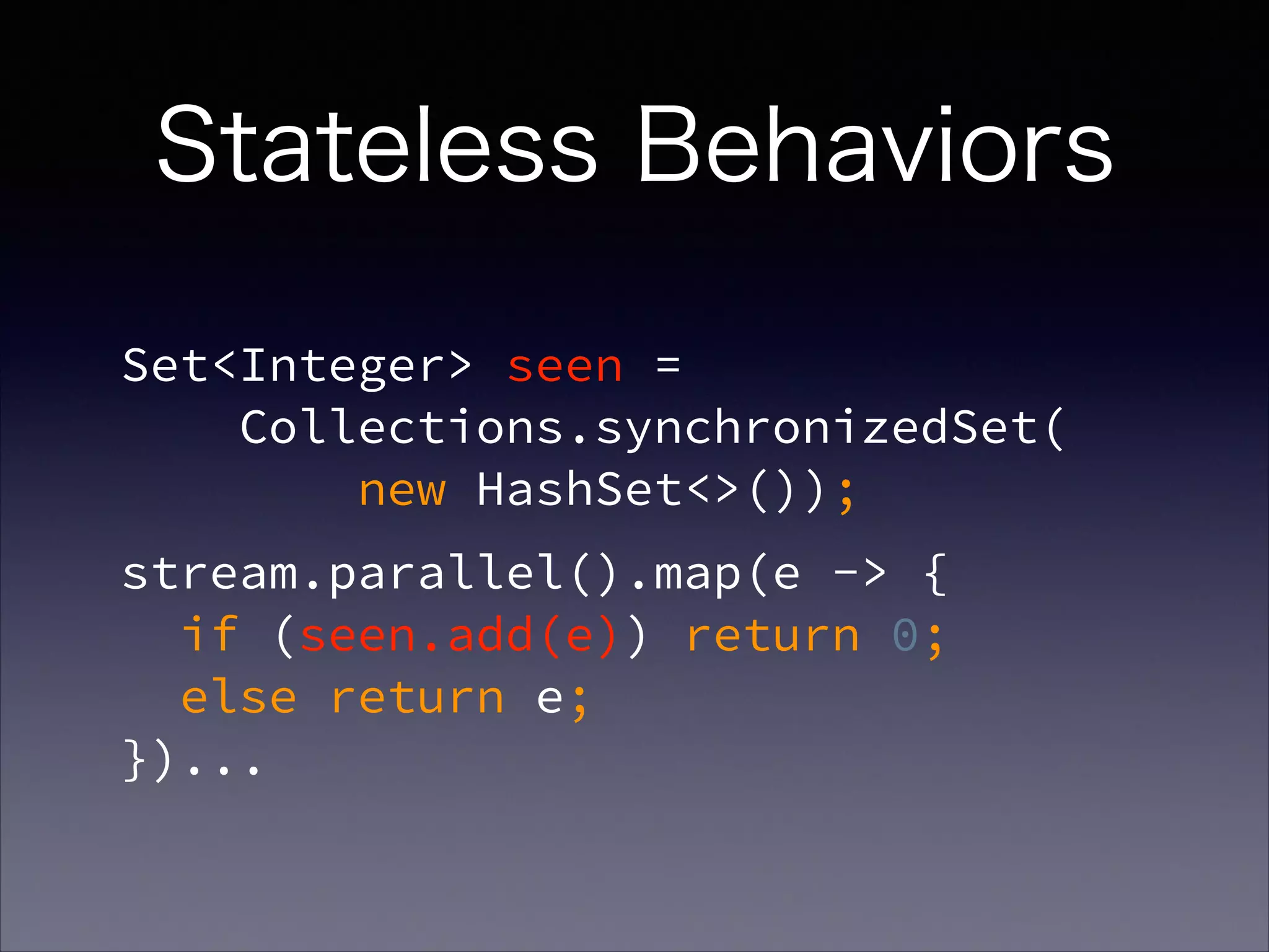 Set<Integer> seen =  
Collections.synchronizedSet( 
new HashSet<>());
stream.parallel().map(e -> {  
if (seen.add(e)) return 0;  
else return e;  
})...
Stateless Behaviors
 