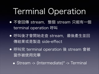 Terminal Operation
•不會回傳 stream，整個 stream 只能有一個
terminal operation 呼叫
•呼叫後才會開始走查 stream，最後產生並回
傳結果或是製造 side-eﬀect
•呼叫完 terminal operation 後 stream 會被
當作被使用完畢
•Stream -> (Intermediate)* -> Terminal
 