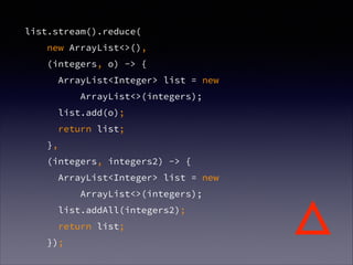 list.stream().reduce(
new ArrayList<>(),
(integers, o) -> {
ArrayList<Integer> list = new
ArrayList<>(integers);
list.add(o);
return list;
},
(integers, integers2) -> {
ArrayList<Integer> list = new
ArrayList<>(integers);
list.addAll(integers2);
return list;
});
△
 