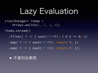 Lazy Evaluation
List<Integer> items =  
Arrays.asList(1, 2, 3, 4);
items.stream()
.filter( i -> { sout("A"+i); i % 2 == 0; })
.map( i -> { sout("B"+i); return i; })
.map( i -> { sout("C"+i); return i; });
•不會印出東西
 