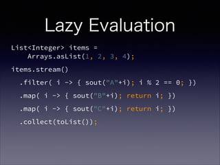 Lazy Evaluation
List<Integer> items =  
Arrays.asList(1, 2, 3, 4);
items.stream()
.filter( i -> { sout("A"+i); i % 2 == 0; })
.map( i -> { sout("B"+i); return i; })
.map( i -> { sout("C"+i); return i; })
.collect(toList());
 