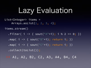 Lazy Evaluation
List<Integer> items =  
Arrays.asList(1, 2, 3, 4);
items.stream()
.filter( i -> { sout("A"+i); i % 2 == 0; })
.map( i -> { sout("B"+i); return i; })
.map( i -> { sout("C"+i); return i; })
.collect(toList());
>> A1, A2, B2, C2, A3, A4, B4, C4
 