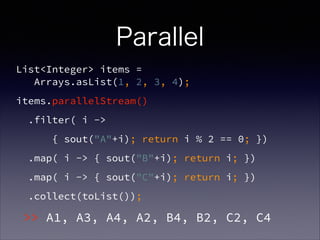 Parallel
List<Integer> items =  
Arrays.asList(1, 2, 3, 4);
items.parallelStream()
.filter( i ->
{ sout("A"+i); return i % 2 == 0; })
.map( i -> { sout("B"+i); return i; })
.map( i -> { sout("C"+i); return i; })
.collect(toList());
>> A1, A3, A4, A2, B4, B2, C2, C4
 