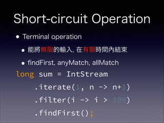 Short-circuit Operation
•Terminal operation
•能將無限的輸入, 在有限時間內結束
•ﬁndFirst, anyMatch, allMatch
long sum = IntStream
.iterate(1, n -> n+1)
.filter(i -> i > 100)
.findFirst();
 