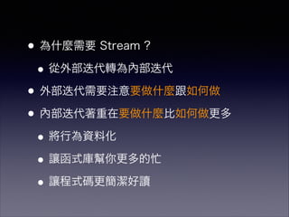 •為什麼需要 Stream ?
•從外部迭代轉為內部迭代
•外部迭代需要注意要做什麼跟如何做
•內部迭代著重在要做什麼比如何做更多
•將行為資料化
•讓函式庫幫你更多的忙
•讓程式碼更簡潔好讀
 