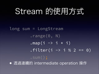 Stream 的使用方式
long sum = LongStream
.range(0, N)
.map(i -> i * i)
.filter(i -> i % 2 == 0)
.sum();
•透過連續的 intermediate operation 操作
 