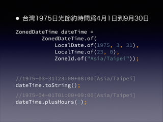 ZonedDateTime dateTime = ?
ZonedDateTime.of( ?
LocalDate.of(1975, 3, 31),?
LocalTime.of(23, 0),?
ZoneId.of("Asia/Taipei"));
!
//1975-03-31T23:00+08:00[Asia/Taipei]?
dateTime.toString();
//1975-04-01T01:00+09:00[Asia/Taipei]?
dateTime.plusHours(1);
?̨1975չ⹝srg41յ930
 