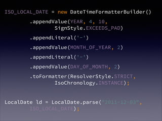 ISO_LOCAL_DATE = new DateTimeFormatterBuilder()
.appendValue(YEAR, 4, 10, ?
SignStyle.EXCEEDS_PAD)
.appendLiteral('-')
.appendValue(MONTH_OF_YEAR, 2)
.appendLiteral('-')
.appendValue(DAY_OF_MONTH, 2)
.toFormatter(ResolverStyle.STRICT, ?
IsoChronology.INSTANCE);
!
LocalDate ld = LocalDate.parse("2011-12-03",?
ISO_LOCAL_DATE);
 