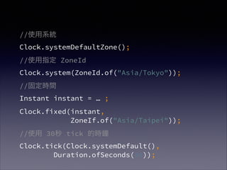 //ʹϵy?
Clock.systemDefaultZone();
//ʹָ ZoneId?
Clock.system(ZoneId.of("Asia/Tokyo"));
//̶rg?
Instant instant =  ;
Clock.fixed(instant, ?
ZoneIf.of("Asia/Taipei"));
//ʹ 30 tick ĕr?
Clock.tick(Clock.systemDefault(), ?
Duration.ofSeconds(30));
 