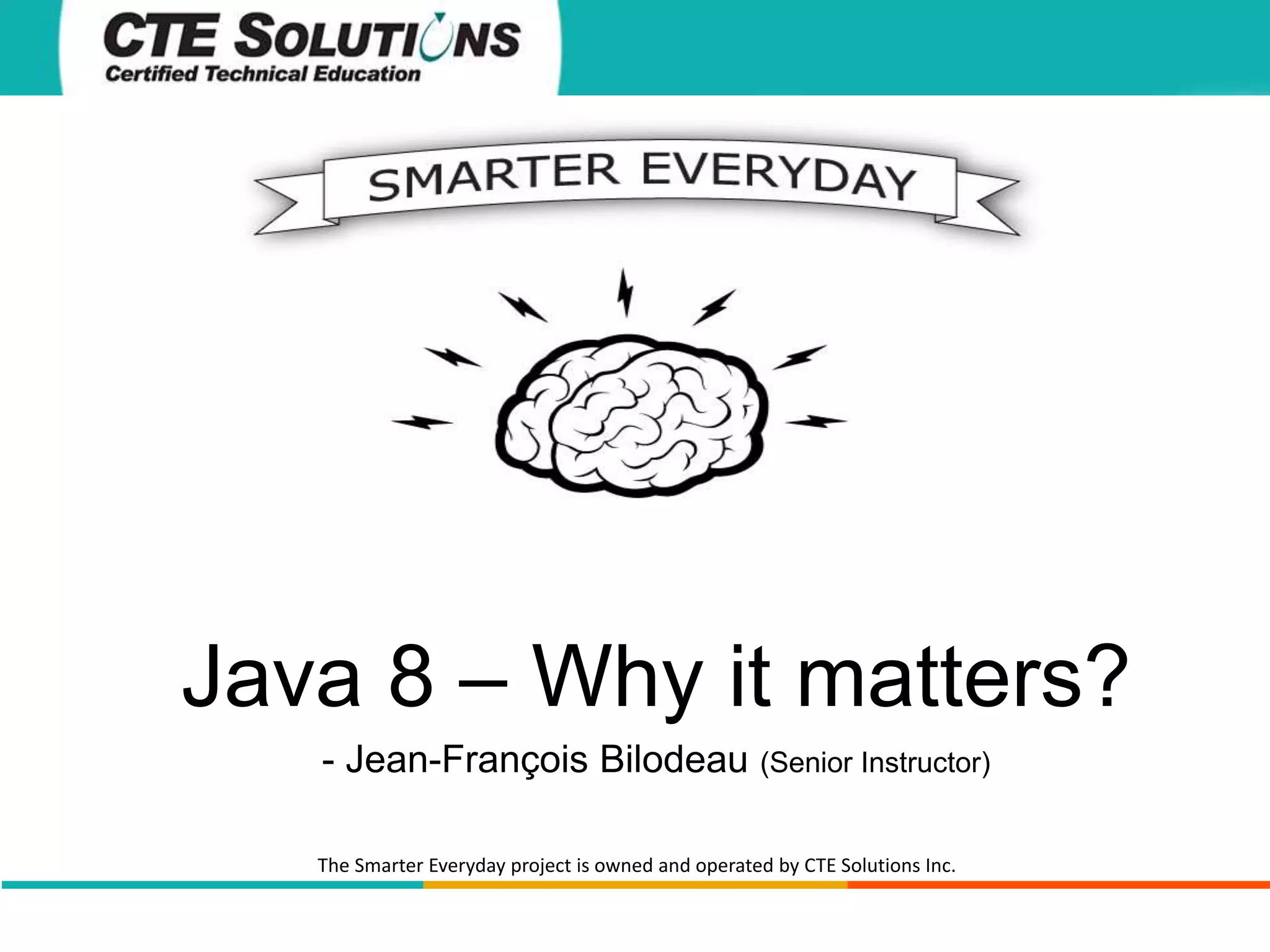 Java 8 – Why it matters? 
- Jean-François Bilodeau (Senior Instructor) 
The Smarter Everyday project is owned and operated by CTE Solutions Inc. 
 