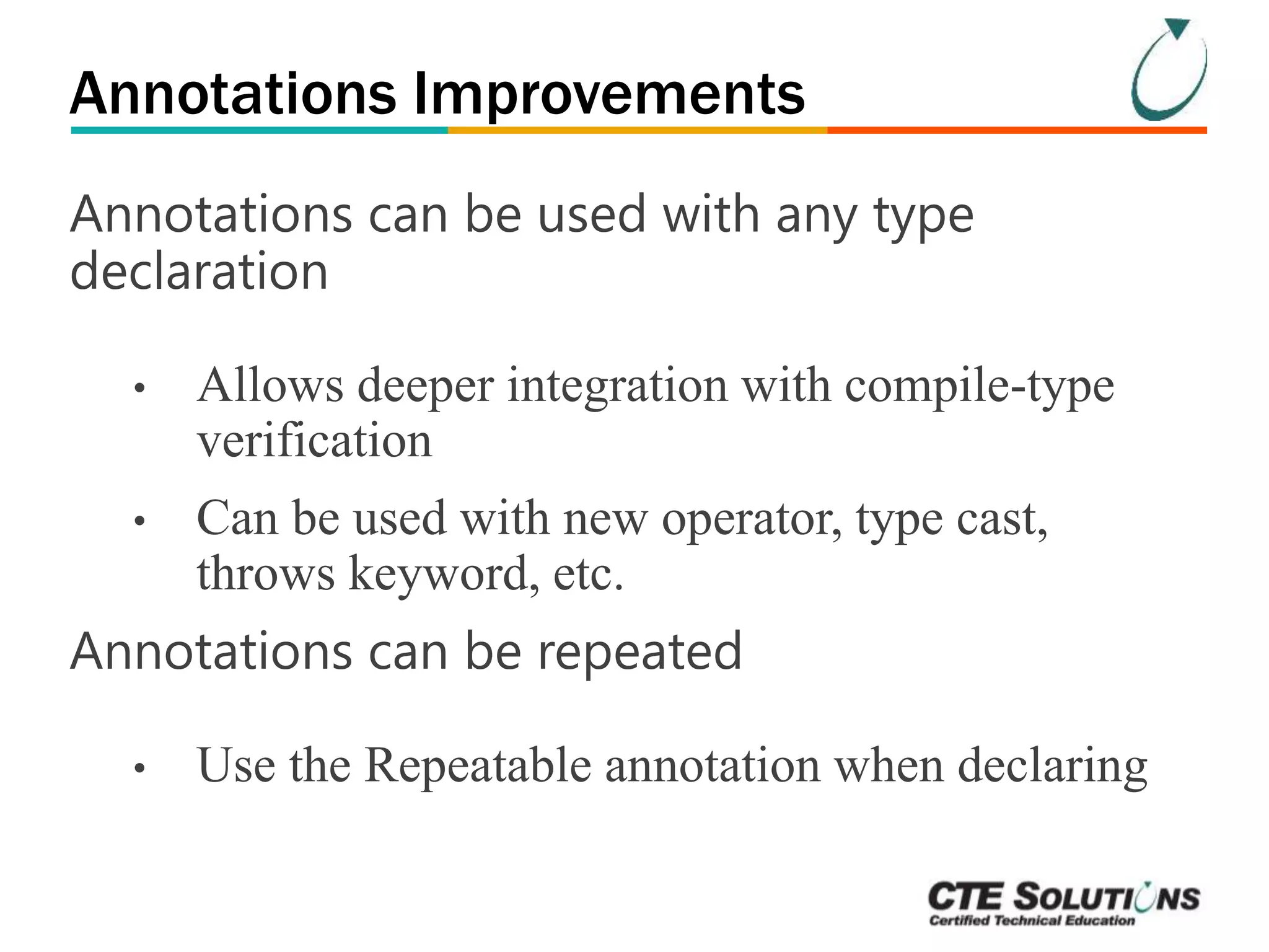 Annotations Improvements 
Annotations can be used with any type 
declaration 
• Allows deeper integration with compile-type 
verification 
• Can be used with new operator, type cast, 
throws keyword, etc. 
Annotations can be repeated 
• Use the Repeatable annotation when declaring 
 