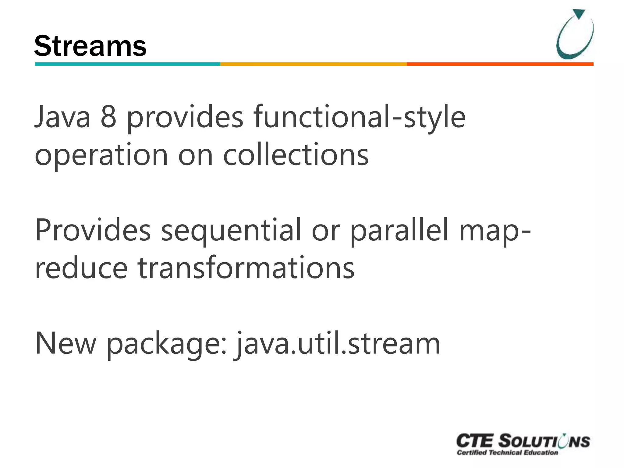 Streams 
Java 8 provides functional-style 
operation on collections 
Provides sequential or parallel map-reduce 
transformations 
New package: java.util.stream 
 