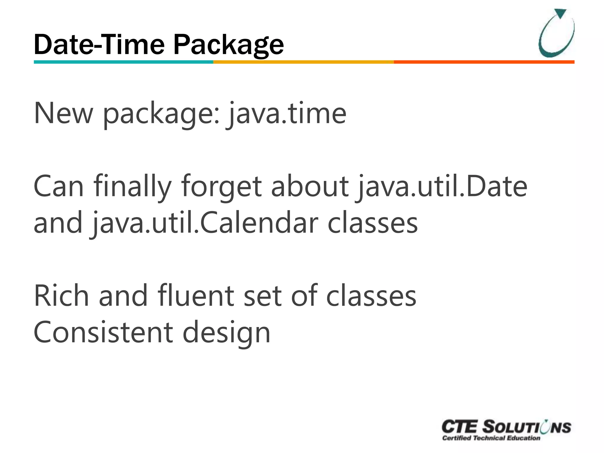Date-Time Package 
New package: java.time 
Can finally forget about java.util.Date 
and java.util.Calendar classes 
Rich and fluent set of classes 
Consistent design 
 
