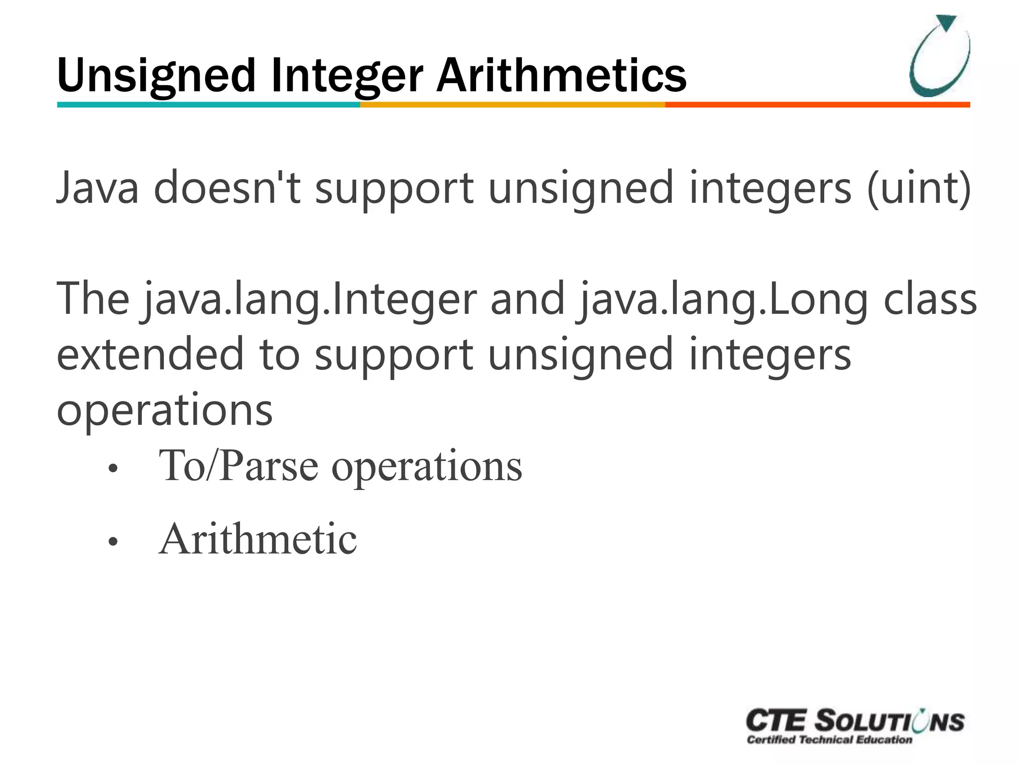 Unsigned Integer Arithmetics 
Java doesn't support unsigned integers (uint) 
The java.lang.Integer and java.lang.Long class 
extended to support unsigned integers 
operations 
• To/Parse operations 
• Arithmetic 
 