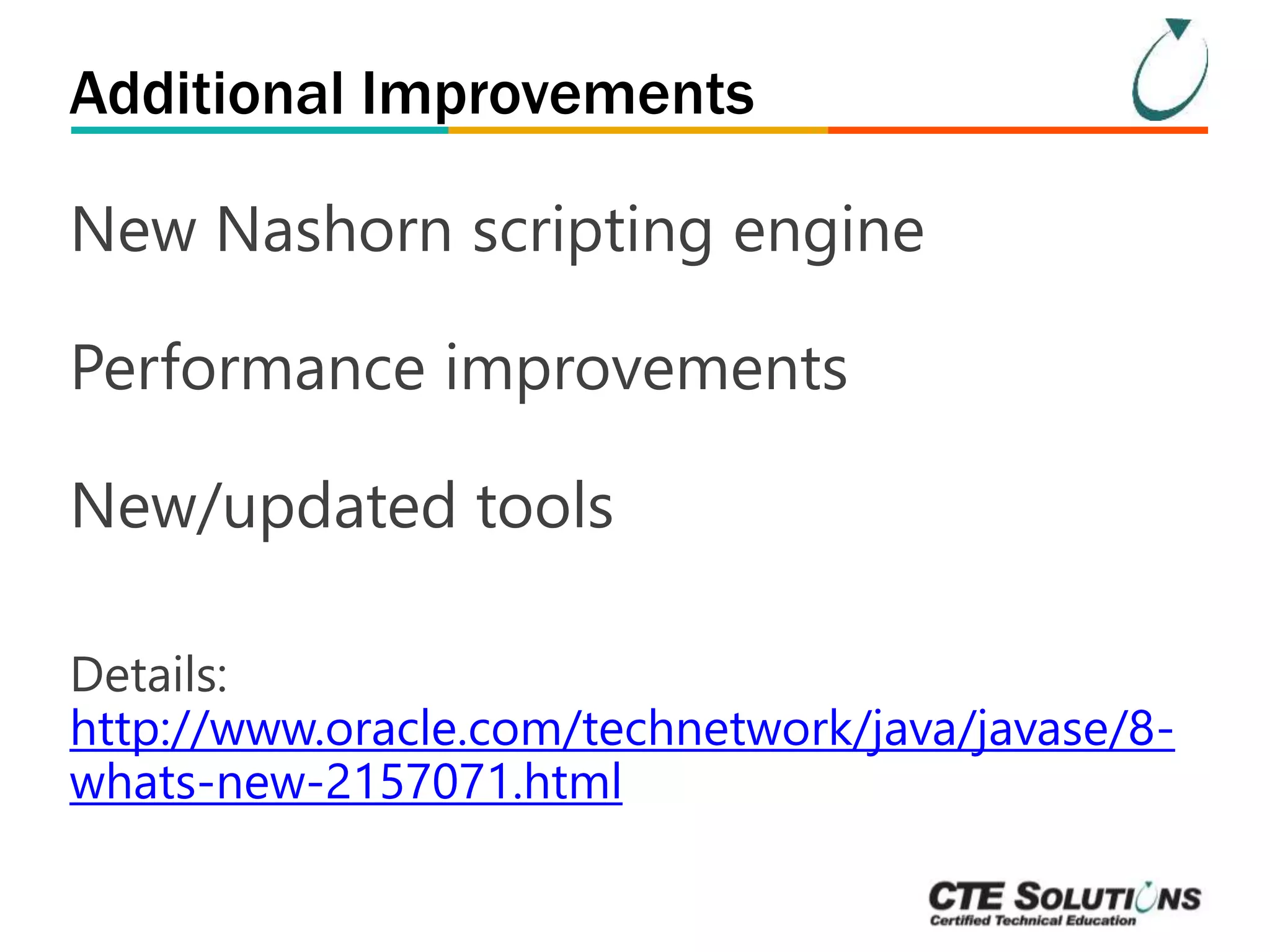 Additional Improvements 
New Nashorn scripting engine 
Performance improvements 
New/updated tools 
Details: 
http://www.oracle.com/technetwork/java/javase/8- 
whats-new-2157071.html 
 