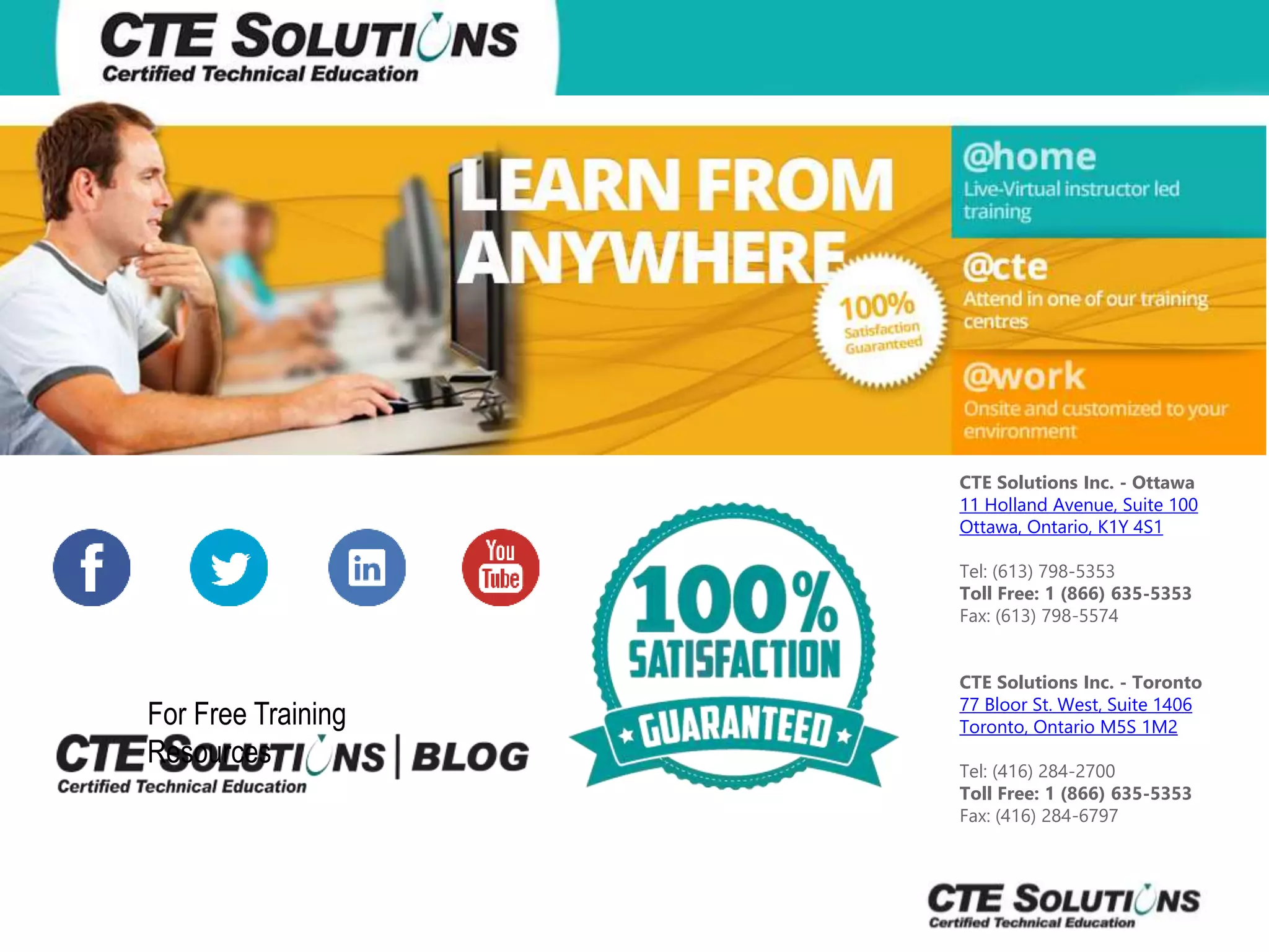 CTE Solutions Inc. - Ottawa 
11 Holland Avenue, Suite 100 
Ottawa, Ontario, K1Y 4S1 
Tel: (613) 798-5353 
Toll Free: 1 (866) 635-5353 
Fax: (613) 798-5574 
CTE Solutions Inc. - Toronto 
77 Bloor St. West, Suite 1406 
Toronto, Ontario M5S 1M2 
Tel: (416) 284-2700 
Toll Free: 1 (866) 635-5353 
Fax: (416) 284-6797 
For Free Training 
Resources 
