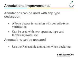 Annotations Improvements 
Annotations can be used with any type 
declaration 
• Allows deeper integration with compile-type 
verification 
• Can be used with new operator, type cast, 
throws keyword, etc. 
Annotations can be repeated 
• Use the Repeatable annotation when declaring 
 