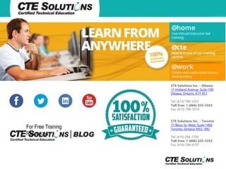 CTE Solutions Inc. - Ottawa 
11 Holland Avenue, Suite 100 
Ottawa, Ontario, K1Y 4S1 
Tel: (613) 798-5353 
Toll Free: 1 (866) 635-5353 
Fax: (613) 798-5574 
CTE Solutions Inc. - Toronto 
77 Bloor St. West, Suite 1406 
Toronto, Ontario M5S 1M2 
Tel: (416) 284-2700 
Toll Free: 1 (866) 635-5353 
Fax: (416) 284-6797 
For Free Training 
Resources 
