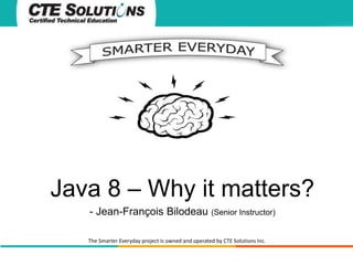 Java 8 – Why it matters? 
- Jean-François Bilodeau (Senior Instructor) 
The Smarter Everyday project is owned and operated by CTE Solutions Inc. 
 