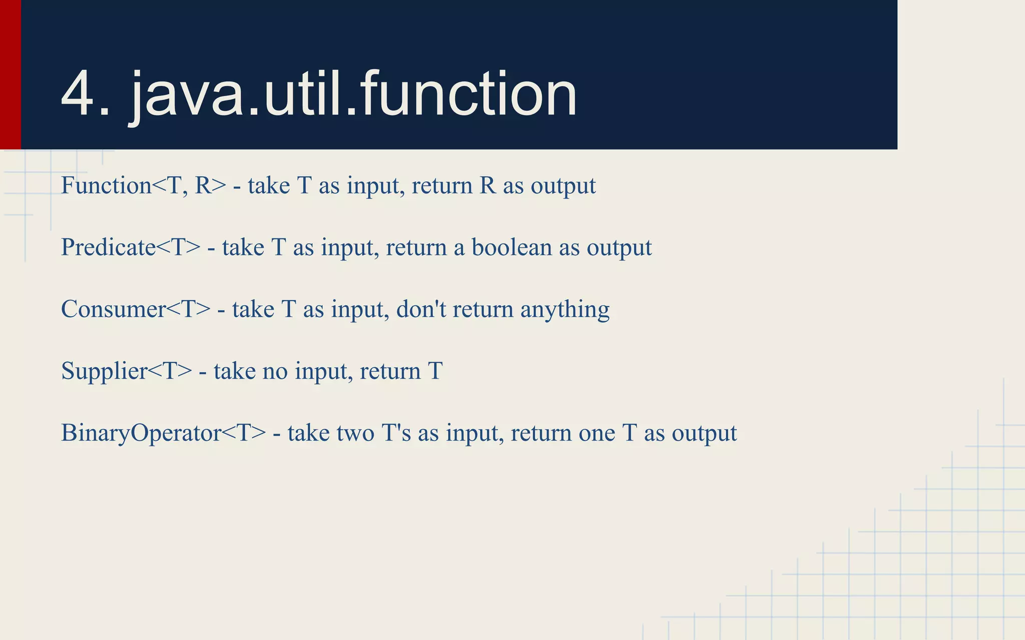 4. java.util.function 
Function<T, R> - take T as input, return R as output 
Predicate<T> - take T as input, return a boolean as output 
Consumer<T> - take T as input, don't return anything 
Supplier<T> - take no input, return T 
BinaryOperator<T> - take two T's as input, return one T as output 
 